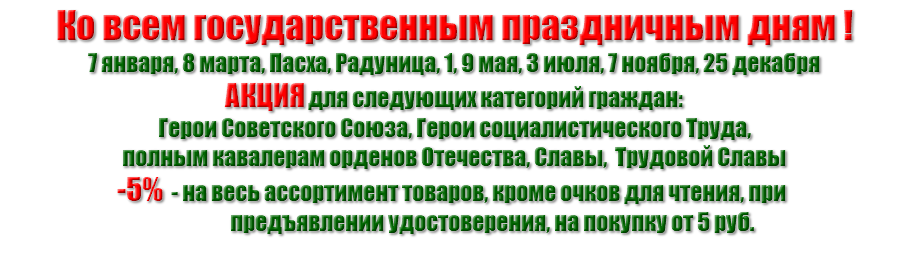 Ко всем государственным праздничным дням ! 7 января, 8 марта, Пасха, Радуница, 1, 9 мая, 3 июля, 7 ноября, 25 декабря АКЦИЯ для следующих категорий граждан: Герои Советского Союза, Герои социалистического Труда, полным кавалерам орденов Отечества, Славы, Трудовой Славы -5% - на весь ассортимент товаров, кроме очков для чтения, при предъявлении удостоверения, на покупку от 5 руб.